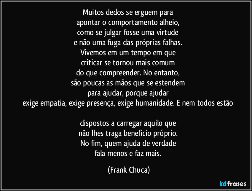 Muitos dedos se erguem para 
apontar o comportamento alheio, 
como se julgar fosse uma virtude 
e não uma fuga das próprias falhas. 
Vivemos em um tempo em que 
criticar se tornou mais comum 
do que compreender. No entanto, 
são poucas as mãos que se estendem 
para ajudar, porque ajudar 
exige empatia, exige presença, exige humanidade. E nem todos estão 
dispostos a carregar aquilo que 
não lhes traga benefício próprio. 
No fim, quem ajuda de verdade 
fala menos e faz mais. (Frank Chuca)