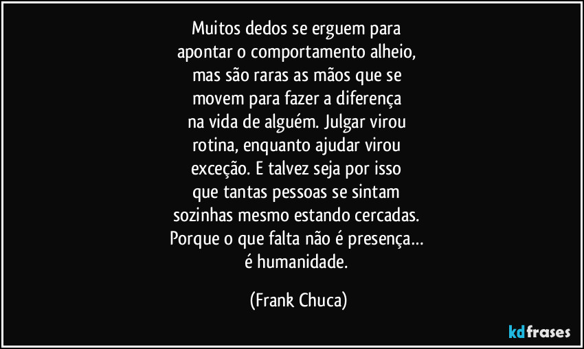Muitos dedos se erguem para 
apontar o comportamento alheio, 
mas são raras as mãos que se 
movem para fazer a diferença 
na vida de alguém. Julgar virou 
rotina, enquanto ajudar virou 
exceção. E talvez seja por isso 
que tantas pessoas se sintam 
sozinhas mesmo estando cercadas. 
Porque o que falta não é presença… 
é humanidade. (Frank Chuca)