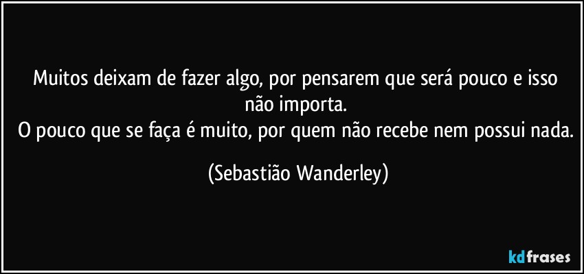 Muitos deixam de fazer algo, por pensarem que será pouco e isso não importa. 
O pouco que se faça é muito, por quem não recebe nem possui nada. (Sebastião Wanderley)