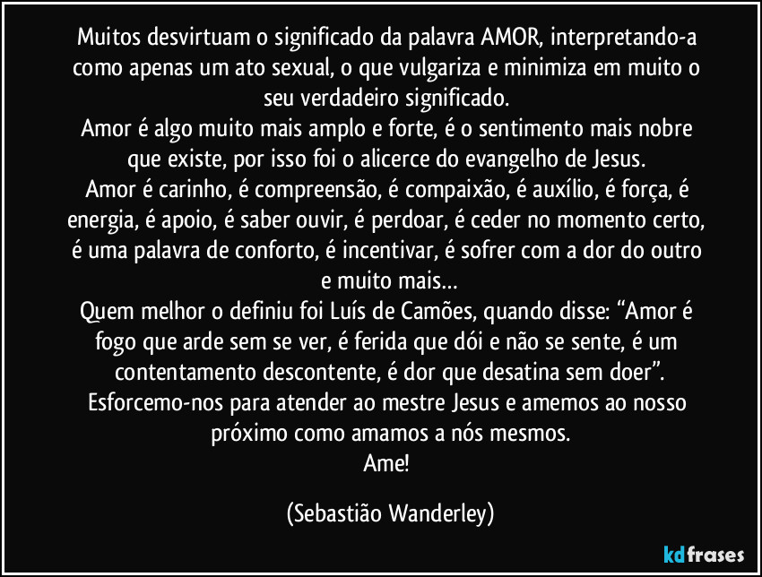 Muitos desvirtuam o significado da palavra AMOR, interpretando-a como apenas um ato sexual, o que vulgariza e minimiza em muito o seu verdadeiro significado. 
Amor é algo muito mais amplo e forte, é o sentimento mais nobre que existe, por isso foi o alicerce do evangelho de Jesus. 
Amor é carinho, é compreensão, é compaixão, é auxílio, é força, é energia, é apoio, é saber ouvir, é perdoar, é ceder no momento certo, é uma palavra de conforto, é incentivar, é sofrer com a dor do outro e muito mais…
Quem melhor o definiu foi Luís de Camões, quando disse: “Amor é fogo que arde sem se ver, é ferida que dói e não se sente, é um contentamento descontente, é dor que desatina sem doer”.
Esforcemo-nos para atender ao mestre Jesus e amemos ao nosso próximo como amamos a nós mesmos.
Ame! (Sebastião Wanderley)