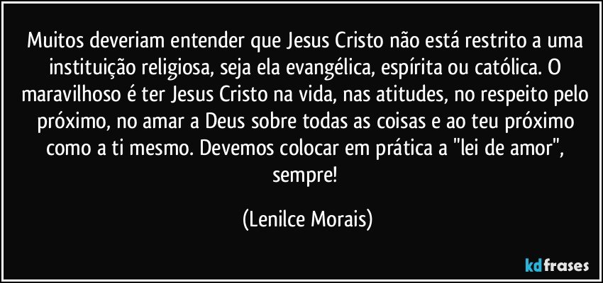 Muitos deveriam entender que Jesus Cristo não está restrito a uma instituição religiosa, seja ela evangélica, espírita ou católica. O maravilhoso é ter Jesus Cristo na vida, nas atitudes, no respeito pelo próximo, no amar a Deus sobre todas as coisas e ao teu próximo como a ti mesmo. Devemos colocar em prática a "lei de amor", sempre! (Lenilce Morais)