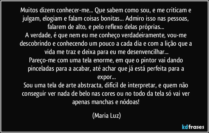 Muitos dizem conhecer-me... Que sabem como sou, e me criticam e julgam, elogiam e falam coisas bonitas... Admiro isso nas pessoas, falarem de alto, e pelo reflexo delas próprias... 
A verdade, é que nem eu me conheço verdadeiramente, vou-me descobrindo e conhecendo um pouco a cada dia e com a lição que a vida me traz e deixa para eu me desenvencilhar...
Pareço-me com uma tela enorme, em que o pintor vai dando pinceladas para a acabar, até achar que já está perfeita para a expor...
Sou uma tela de arte abstracta, difícil de interpretar, e quem não conseguir ver nada de belo nas cores ou no todo da tela só vai ver apenas manchas e nódoas! (Maria Luz)