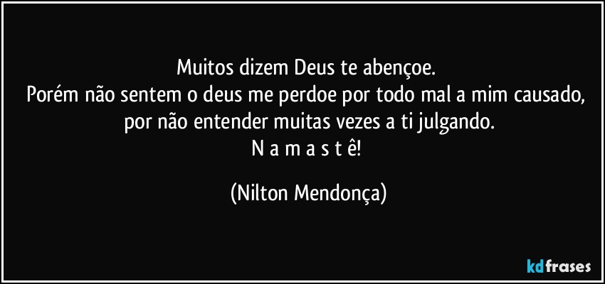 Muitos dizem Deus te abençoe. 
Porém não sentem o deus me perdoe por todo mal a mim causado, por não entender muitas vezes a ti julgando.
N a m a s t ê! (Nilton Mendonça)