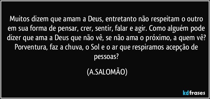 Muitos dizem que amam a Deus, entretanto não respeitam o outro em sua forma de pensar, crer, sentir, falar e agir. Como alguém pode dizer que ama a Deus que não vê, se não ama o próximo, a quem vê? Porventura, faz a chuva,  o Sol e o ar que respiramos acepção de pessoas? (A.SALOMÃO)