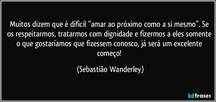 Muitos dizem que é difícil “amar ao próximo como a si mesmo”. Se os respeitarmos, tratarmos com dignidade e fizermos a eles somente o que gostaríamos que fizessem conosco, já será um excelente começo! (Sebastião Wanderley)