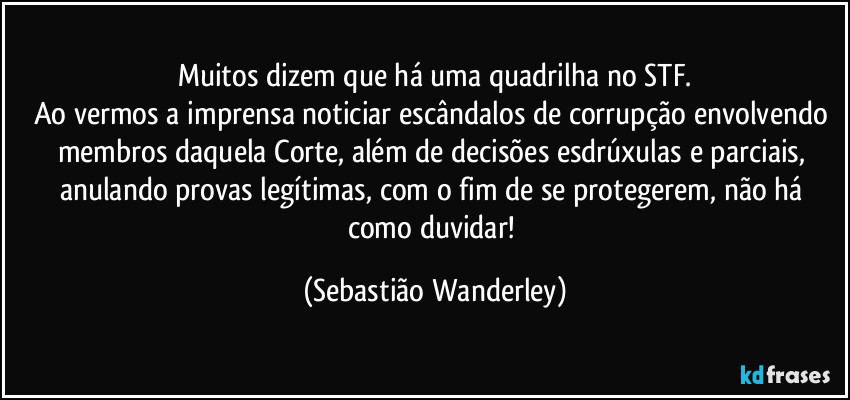 Muitos dizem que há uma quadrilha no STF.
Ao vermos a imprensa noticiar escândalos de corrupção envolvendo membros daquela Corte, além de decisões esdrúxulas e parciais, anulando provas legítimas, com o fim de se protegerem, não há como duvidar! (Sebastião Wanderley)