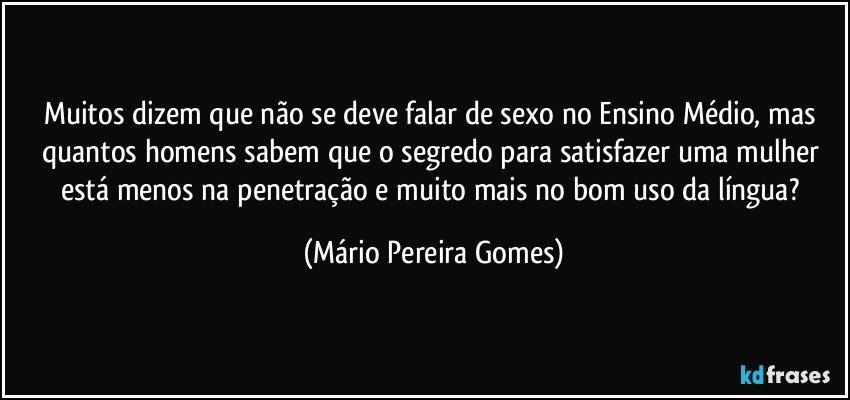 Muitos dizem que não se deve falar de sexo no Ensino Médio, mas quantos homens sabem que o segredo para satisfazer uma mulher está menos na penetração e muito mais no bom uso da língua? (Mário Pereira Gomes)