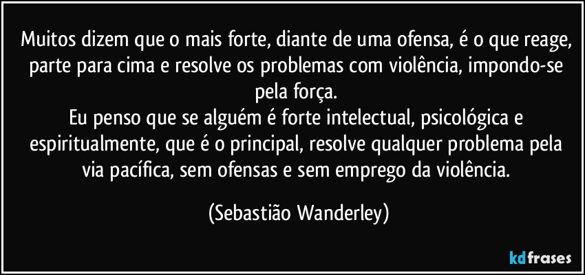 Muitos dizem que o mais forte, diante de uma ofensa, é o que reage, parte para cima e resolve os problemas com violência, impondo-se pela força. 
Eu penso que se alguém é forte intelectual, psicológica e espiritualmente, que é o principal, resolve qualquer problema pela via pacífica, sem ofensas e sem emprego da violência. (Sebastião Wanderley)