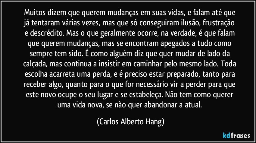 Muitos dizem que querem mudanças em suas vidas, e falam até que já tentaram várias vezes, mas que só conseguiram ilusão, frustração e descrédito. Mas o que geralmente ocorre, na verdade, é que falam que querem mudanças, mas se encontram apegados a tudo como sempre tem sido. É como alguém diz que quer mudar de lado da calçada, mas continua a insistir em caminhar pelo mesmo lado. Toda escolha acarreta uma perda, e é preciso estar preparado, tanto para receber algo, quanto para o que for necessário vir a perder para que este novo ocupe o seu lugar e se estabeleça. Não tem como querer uma vida nova, se não quer abandonar a atual. (Carlos Alberto Hang)