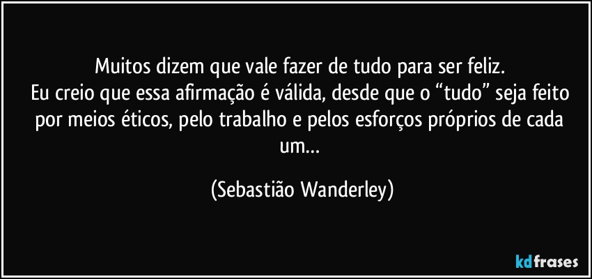 Muitos dizem que vale fazer de tudo para ser feliz. 
Eu creio que essa afirmação é válida, desde que o “tudo” seja feito por meios éticos, pelo trabalho e pelos esforços próprios de cada um… (Sebastião Wanderley)