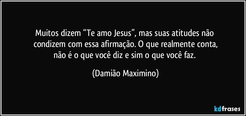 Muitos dizem “Te amo Jesus”, mas suas atitudes não 
condizem com essa afirmação. O que realmente conta,
não é o que você diz e sim o que você faz. (Damião Maximino)