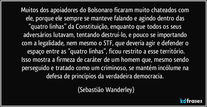Muitos dos apoiadores do Bolsonaro ficaram muito chateados com ele, porque ele sempre se manteve falando e agindo dentro das “quatro linhas” da Constituição, enquanto que todos os seus adversários lutavam, tentando destruí-lo, e pouco se importando com a legalidade, nem mesmo o STF, que deveria agir e defender o espaço entre as “quatro linhas”, ficou restrito a esse território.
Isso mostra a firmeza de caráter de um homem que, mesmo sendo perseguido e tratado como um criminoso, se mantém incólume na defesa de princípios da verdadeira democracia. (Sebastião Wanderley)