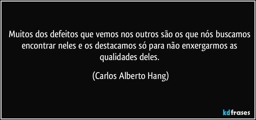 Muitos dos defeitos que vemos nos outros são os que nós buscamos encontrar neles e os destacamos só para não enxergarmos as qualidades deles. (Carlos Alberto Hang)