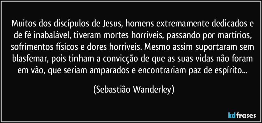 Muitos dos discípulos de Jesus, homens extremamente dedicados e de fé inabalável, tiveram mortes horríveis, passando por martírios, sofrimentos físicos e dores horríveis. Mesmo assim suportaram sem blasfemar, pois tinham a convicção de que as suas vidas não foram em vão, que seriam amparados e encontrariam paz de espírito... (Sebastião Wanderley)