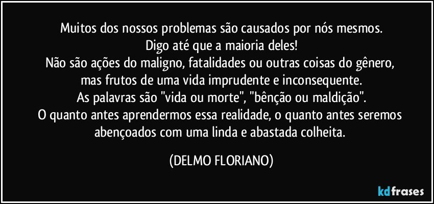 Muitos dos nossos problemas são causados por nós mesmos.
Digo até que a maioria deles!
Não são ações do maligno, fatalidades ou outras coisas do gênero, mas frutos de uma vida imprudente e inconsequente.
As palavras são "vida ou morte", "bênção ou maldição".
O quanto antes aprendermos essa realidade, o quanto antes seremos abençoados com uma linda e abastada colheita. (DELMO FLORIANO)