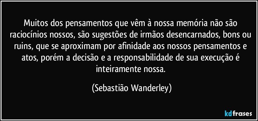 Muitos dos pensamentos que vêm à nossa memória não são raciocínios nossos, são sugestões de irmãos desencarnados, bons ou ruins, que se aproximam por afinidade aos nossos pensamentos e atos, porém a decisão e a responsabilidade de sua execução é inteiramente nossa. (Sebastião Wanderley)