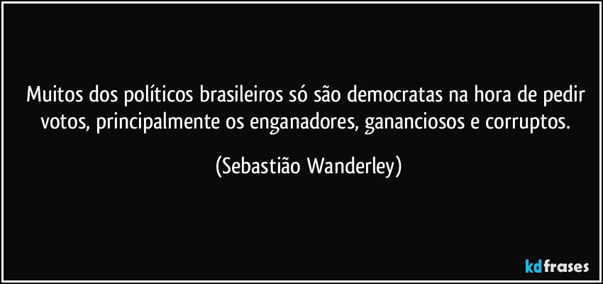 Muitos dos políticos brasileiros só são democratas na hora de pedir votos, principalmente os enganadores, gananciosos e corruptos. (Sebastião Wanderley)