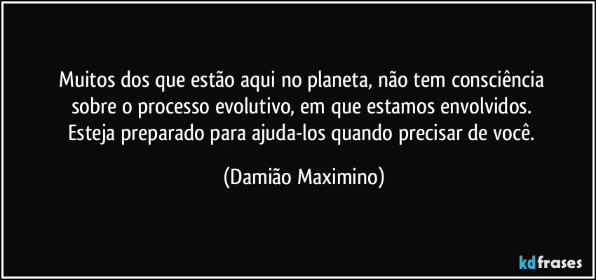 Muitos dos que estão aqui no planeta, não tem consciência 
sobre o processo evolutivo, em que estamos envolvidos. 
Esteja preparado para ajuda-los quando precisar de você. (Damião Maximino)