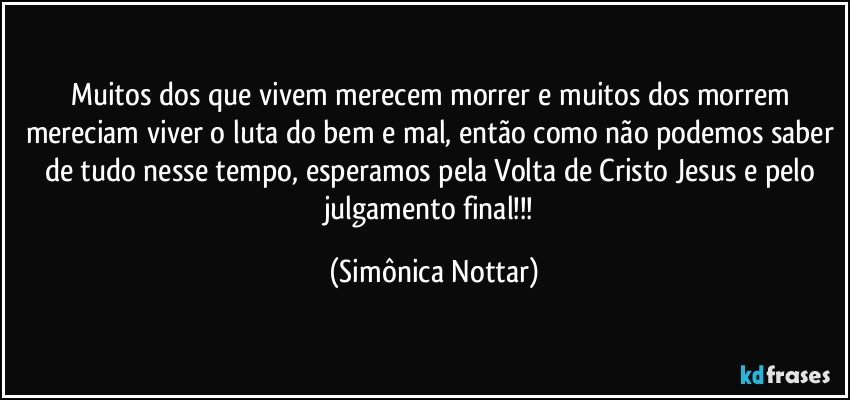 Muitos dos que vivem merecem morrer e muitos dos morrem mereciam viver o luta do bem e mal, então como não podemos saber de tudo nesse tempo, esperamos pela Volta de Cristo Jesus e pelo julgamento final!!! (Simônica Nottar)