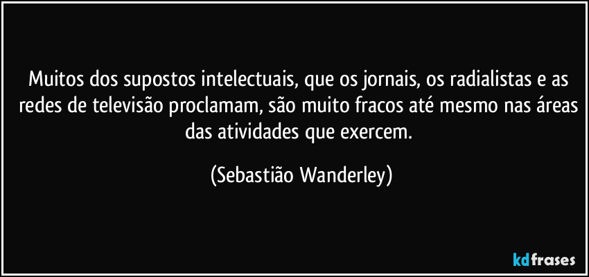 Muitos dos supostos intelectuais, que os jornais, os radialistas e as redes de televisão proclamam, são muito fracos até mesmo nas áreas das atividades que exercem. (Sebastião Wanderley)