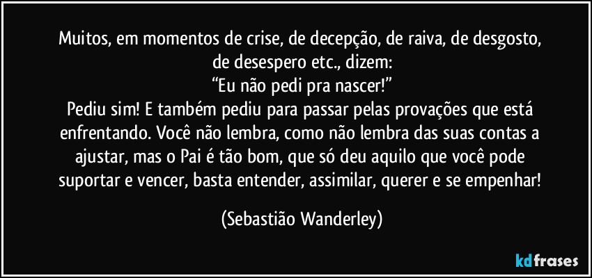 Muitos, em momentos de crise, de decepção, de raiva, de desgosto, de desespero etc., dizem:
“Eu não pedi pra nascer!”
Pediu sim! E também pediu para passar pelas provações que está enfrentando. Você não lembra, como não lembra das suas contas a ajustar, mas o Pai é tão bom, que só deu aquilo que você pode suportar e vencer, basta entender, assimilar, querer e se empenhar! (Sebastião Wanderley)
