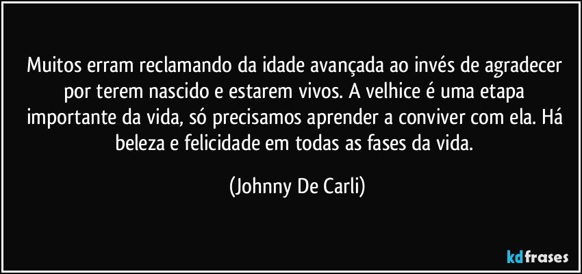 Muitos erram reclamando da idade avançada ao invés de agradecer por terem nascido e estarem vivos. A velhice é uma etapa importante da vida, só precisamos aprender a conviver com ela. Há beleza e felicidade em todas as fases da vida. (Johnny De Carli)