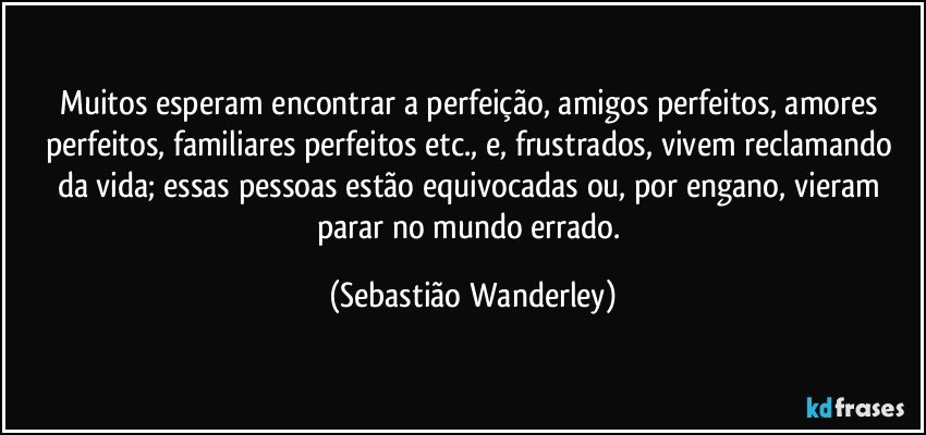 Muitos esperam encontrar a perfeição, amigos perfeitos, amores perfeitos, familiares perfeitos etc., e, frustrados, vivem reclamando da vida; essas pessoas estão equivocadas ou, por engano, vieram parar no mundo errado. (Sebastião Wanderley)