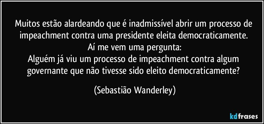 Muitos estão alardeando que é inadmissível abrir um processo de impeachment contra uma presidente eleita democraticamente. 
Aí me vem uma pergunta:
Alguém já viu um processo de impeachment contra algum governante que não tivesse sido eleito democraticamente? (Sebastião Wanderley)