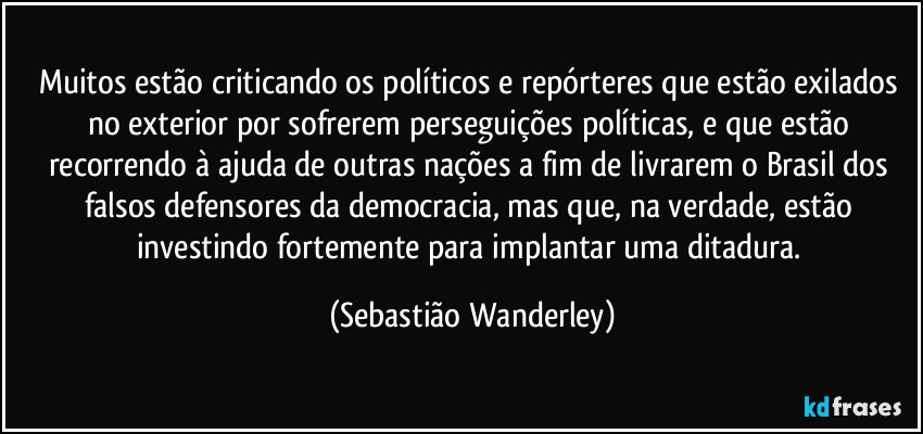 Muitos estão criticando os políticos e repórteres que estão exilados no exterior por sofrerem perseguições políticas, e que estão recorrendo à ajuda de outras nações a fim de livrarem o Brasil dos falsos defensores da democracia, mas que, na verdade, estão investindo fortemente para implantar uma ditadura. (Sebastião Wanderley)