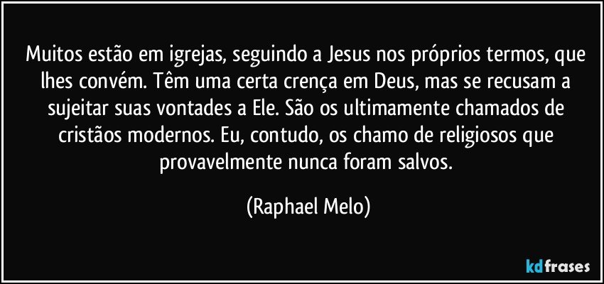 Muitos estão em igrejas, seguindo a Jesus nos próprios termos, que lhes convém. Têm uma certa crença em Deus, mas se recusam a sujeitar suas vontades a Ele. São os ultimamente chamados de cristãos modernos. Eu, contudo, os chamo de religiosos que provavelmente nunca foram salvos. (Raphael Melo)