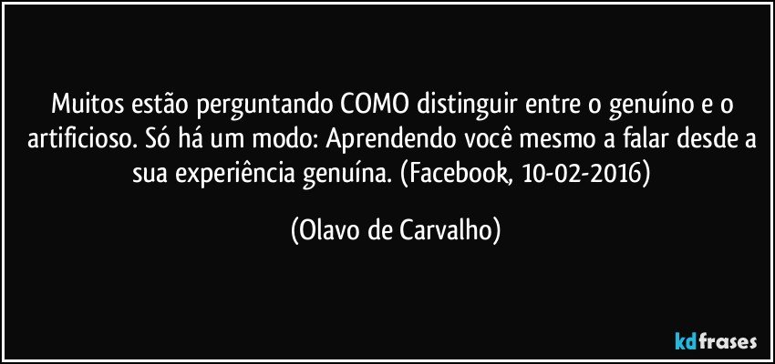 Muitos estão perguntando COMO distinguir entre o genuíno e o artificioso. Só há um modo: Aprendendo você mesmo a falar desde a sua experiência genuína. (Facebook, 10-02-2016) (Olavo de Carvalho)