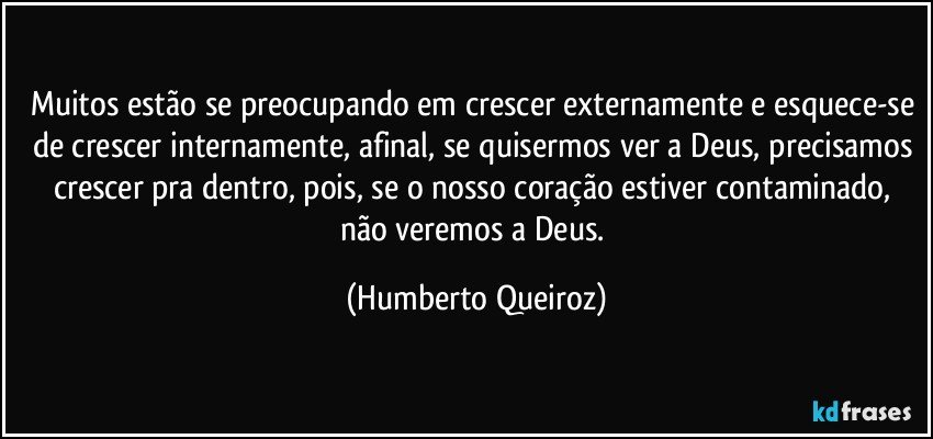 Muitos estão se preocupando em crescer externamente e esquece-se de crescer internamente, afinal, se quisermos ver a Deus, precisamos crescer pra dentro, pois, se o nosso coração estiver contaminado, não veremos a Deus. (Humberto Queiroz)