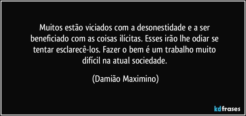 Muitos estão viciados com a desonestidade e a ser 
beneficiado com as coisas ilícitas. Esses irão lhe odiar se 
tentar esclarecê-los. Fazer o bem é um trabalho muito 
difícil na atual sociedade. (Damião Maximino)