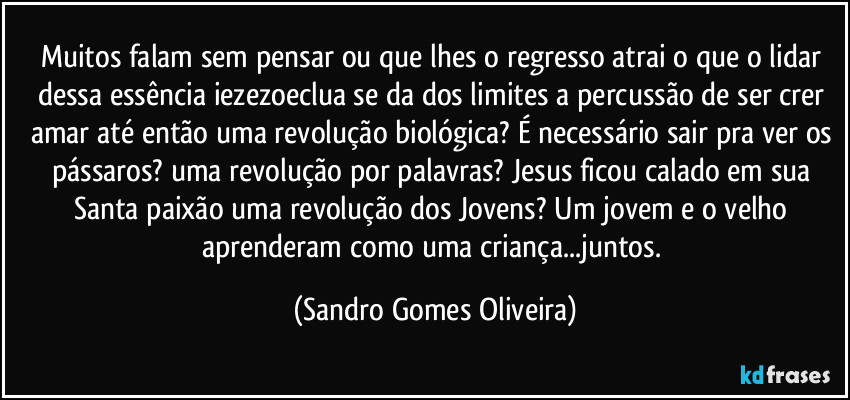 Muitos falam sem pensar ou que lhes o regresso atrai o que o lidar dessa essência iezezoeclua se da dos limites a percussão de ser crer amar até então uma revolução biológica? É necessário sair pra ver os pássaros? uma revolução por palavras? Jesus ficou calado em sua Santa paixão uma revolução dos Jovens? Um jovem e o velho aprenderam como uma criança...juntos. (Sandro Gomes Oliveira)
