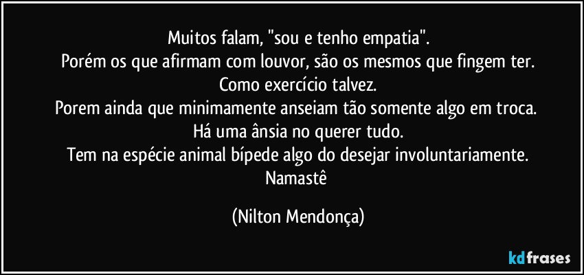 Muitos falam, "sou e tenho empatia".
Porém os que afirmam com louvor, são os mesmos que fingem ter.
Como exercício talvez.
Porem ainda que minimamente anseiam tão somente algo em troca. 
Há uma ânsia no querer tudo.
Tem na espécie animal bípede  algo do desejar involuntariamente.
Namastê (Nilton Mendonça)