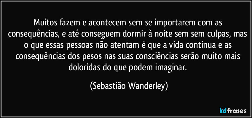 Muitos fazem e acontecem sem se importarem com as consequências, e até conseguem dormir à noite sem sem culpas, mas o que essas pessoas não atentam é que a vida continua e as consequências dos pesos nas suas consciências serão muito mais doloridas do que podem imaginar. (Sebastião Wanderley)