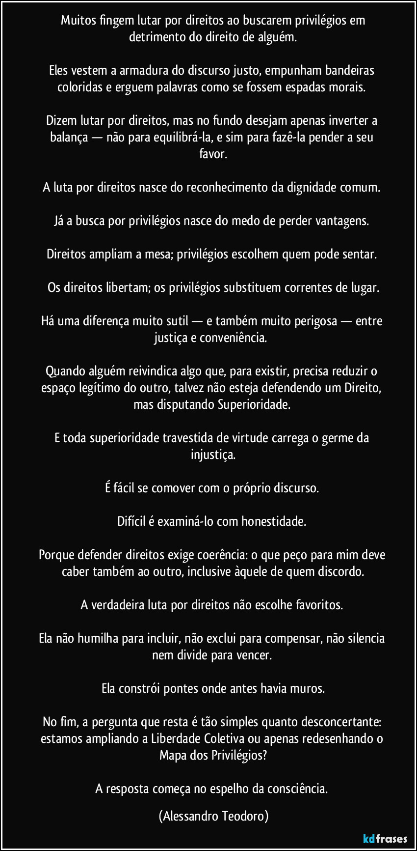 ⁠Muitos fingem lutar por direitos ao buscarem privilégios em detrimento do direito de alguém.

Eles vestem a armadura do discurso justo, empunham bandeiras coloridas e erguem palavras como se fossem espadas morais. 

Dizem lutar por direitos, mas no fundo desejam apenas inverter a balança — não para equilibrá-la, e sim para fazê-la pender a seu favor.

A luta por direitos nasce do reconhecimento da dignidade comum. 

Já a busca por privilégios nasce do medo de perder vantagens. 

Direitos ampliam a mesa; privilégios escolhem quem pode sentar. 

Os direitos libertam; os privilégios substituem correntes de lugar.

Há uma diferença muito sutil — e também muito perigosa — entre justiça e conveniência. 

Quando alguém reivindica algo que, para existir, precisa reduzir o espaço legítimo do outro, talvez não esteja defendendo um Direito, mas disputando Superioridade. 

E toda superioridade travestida de virtude carrega o germe da injustiça.

É fácil se comover com o próprio discurso. 

Difícil é examiná-lo com honestidade. 

Porque defender direitos exige coerência: o que peço para mim deve caber também ao outro, inclusive àquele de quem discordo.

A verdadeira luta por direitos não escolhe favoritos. 

Ela não humilha para incluir, não exclui para compensar, não silencia nem divide para vencer. 

Ela constrói pontes onde antes havia muros.

No fim, a pergunta que resta é tão simples quanto desconcertante: estamos ampliando a Liberdade Coletiva ou apenas redesenhando o Mapa dos Privilégios?

A resposta começa no espelho da consciência. (Alessandro Teodoro)