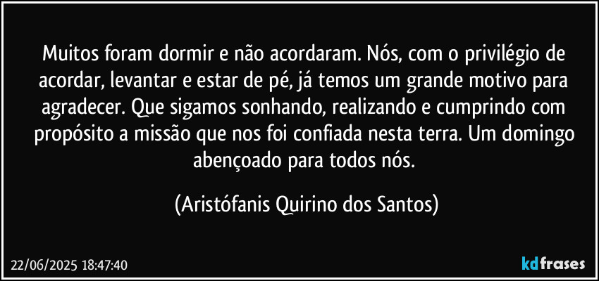 Muitos foram dormir e não acordaram. Nós, com o privilégio de acordar, levantar e estar de pé, já temos um grande motivo para agradecer. Que sigamos sonhando, realizando e cumprindo com propósito a missão que nos foi confiada nesta terra. Um domingo abençoado para todos nós. (Aristófanis Quirino dos Santos)