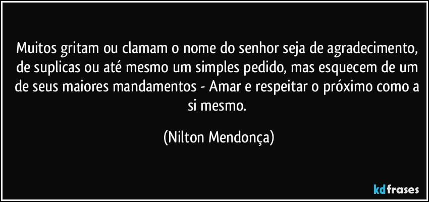 Muitos gritam ou clamam o nome do senhor seja de agradecimento, de suplicas ou até mesmo um simples pedido, mas esquecem de um de seus maiores mandamentos - Amar e respeitar o próximo como a si mesmo. (Nilton Mendonça)