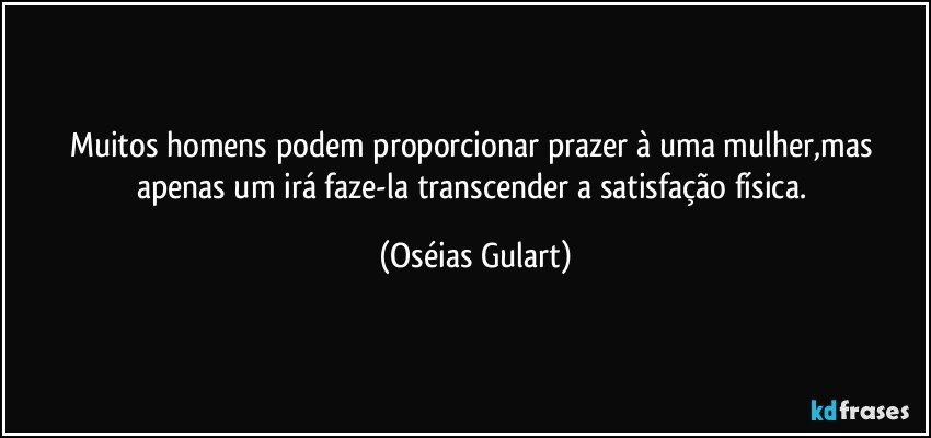 Muitos homens podem proporcionar prazer à uma mulher,mas apenas um irá faze-la transcender a satisfação física. (Oséias Gulart)