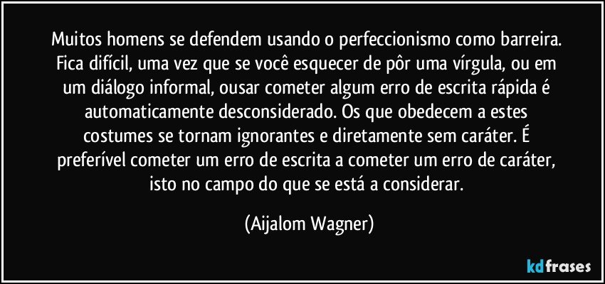 Muitos homens se defendem usando o perfeccionismo como barreira. Fica difícil, uma vez que se você esquecer de pôr uma vírgula, ou em um diálogo informal, ousar cometer algum erro de escrita rápida é automaticamente desconsiderado. Os que obedecem a estes costumes se tornam ignorantes e diretamente sem caráter. É preferível cometer um erro de escrita a cometer um erro de caráter, isto no campo do que se está a considerar. (Aijalom Wagner)