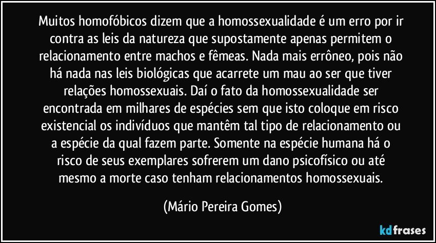 Muitos homofóbicos dizem que a homossexualidade é um erro por ir contra as leis da natureza que supostamente apenas permitem o relacionamento entre machos e fêmeas. Nada mais errôneo, pois não há nada nas leis biológicas que acarrete um mau ao ser que tiver relações homossexuais. Daí o fato da homossexualidade ser encontrada em milhares de espécies sem que isto coloque em risco existencial os indivíduos que mantêm tal tipo de relacionamento ou a espécie da qual fazem parte. Somente na espécie humana há o risco de seus exemplares sofrerem um dano psicofísico ou até mesmo a morte caso tenham relacionamentos homossexuais. (Mário Pereira Gomes)