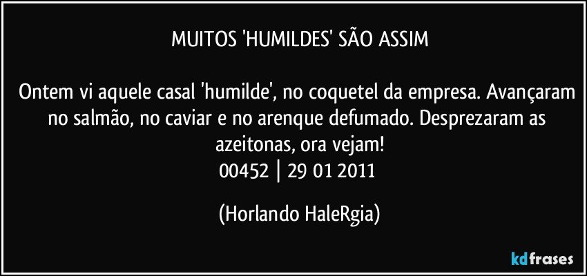 MUITOS 'HUMILDES' SÃO ASSIM

Ontem vi aquele casal 'humilde', no coquetel da empresa. Avançaram no salmão, no caviar e no arenque defumado. Desprezaram as azeitonas, ora vejam!
00452 | 29/01/2011 (Horlando HaleRgia)