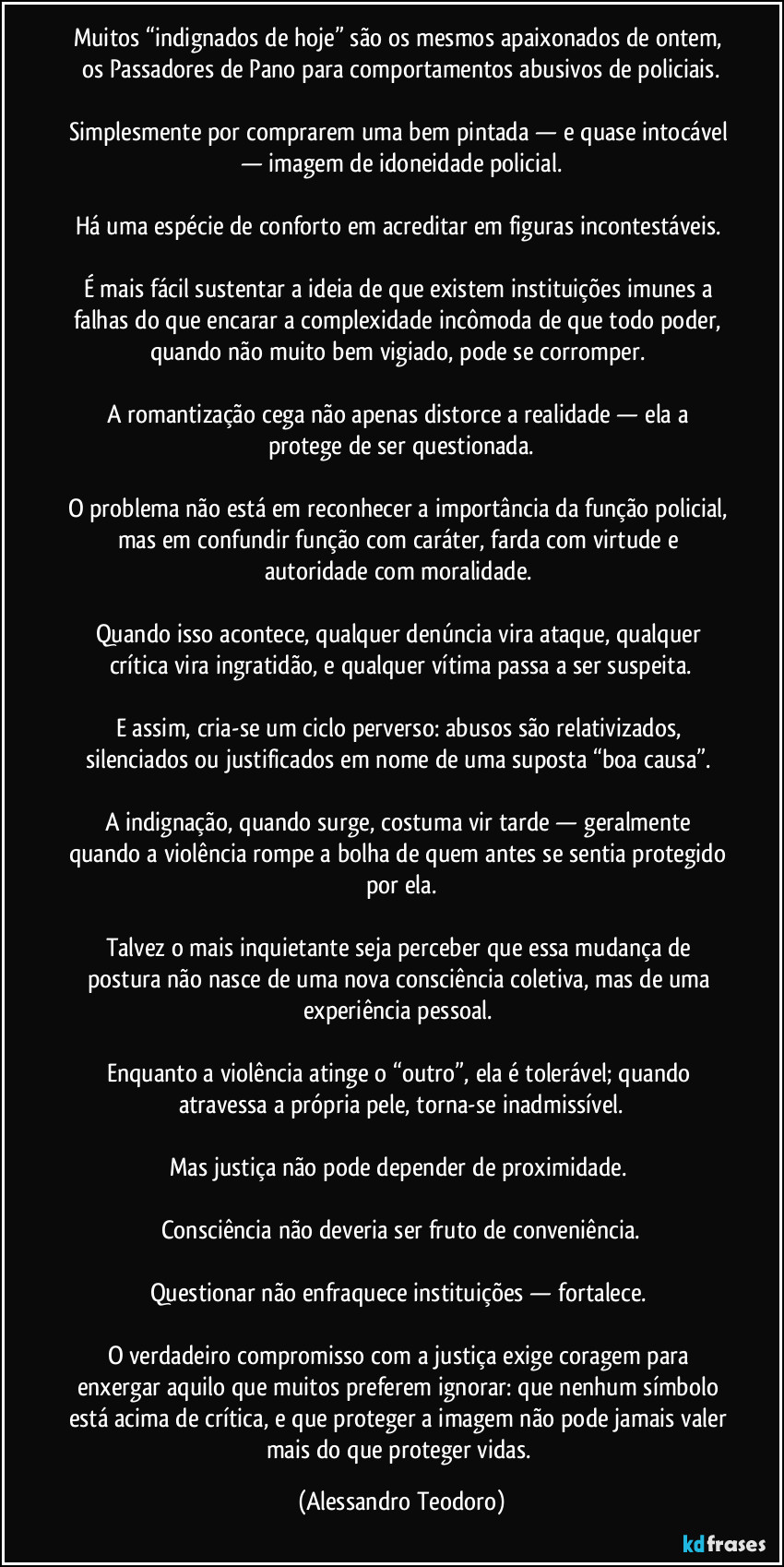 Muitos “indignados de hoje” são os mesmos apaixonados de ontem, os Passadores de Pano para comportamentos abusivos de policiais.
Simplesmente por comprarem uma bem pintada — e quase intocável — imagem de idoneidade policial.
Há uma espécie de conforto em acreditar em figuras incontestáveis.
É mais fácil sustentar a ideia de que existem instituições imunes a falhas do que encarar a complexidade incômoda de que todo poder, quando não muito bem vigiado, pode se corromper.
A romantização cega não apenas distorce a realidade — ela a protege de ser questionada.
O problema não está em reconhecer a importância da função policial, mas em confundir função com caráter, farda com virtude e autoridade com moralidade.
Quando isso acontece, qualquer denúncia vira ataque, qualquer crítica vira ingratidão, e qualquer vítima passa a ser suspeita.
E assim, cria-se um ciclo perverso: abusos são relativizados, silenciados ou justificados em nome de uma suposta “boa causa”.
A indignação, quando surge, costuma vir tarde — geralmente quando a violência rompe a bolha de quem antes se sentia protegido por ela.
Talvez o mais inquietante seja perceber que essa mudança de postura não nasce de uma nova consciência coletiva, mas de uma experiência pessoal.
Enquanto a violência atinge o “outro”, ela é tolerável; quando atravessa a própria pele, torna-se inadmissível.
Mas justiça não pode depender de proximidade.
Consciência não deveria ser fruto de conveniência.
Questionar não enfraquece instituições — fortalece.
O verdadeiro compromisso com a justiça exige coragem para enxergar aquilo que muitos preferem ignorar: que nenhum símbolo está acima de crítica, e que proteger a imagem não pode jamais valer mais do que proteger vidas. (Alessandro Teodoro)