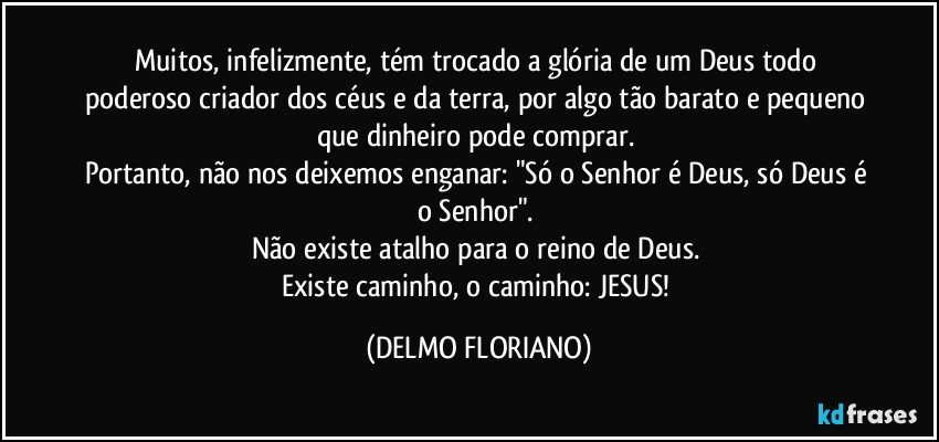 Muitos, infelizmente,  tém trocado a glória de um Deus todo poderoso criador dos céus e da terra, por algo tão barato e pequeno que dinheiro pode comprar. 
Portanto, não nos deixemos enganar: "Só o Senhor é Deus, só Deus é o Senhor". 
Não existe atalho para o reino de Deus. 
Existe caminho, o caminho: JESUS! (DELMO FLORIANO)