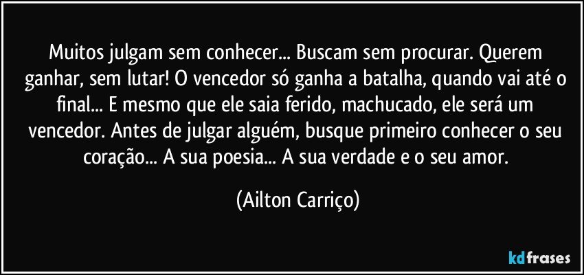 Muitos julgam sem conhecer... Buscam sem procurar. Querem ganhar, sem lutar! O vencedor só ganha a batalha, quando vai até o final... E mesmo que ele saia ferido, machucado, ele será um vencedor. Antes de julgar alguém, busque primeiro conhecer o seu coração... A sua poesia... A sua verdade e o seu amor. (Ailton Carriço)