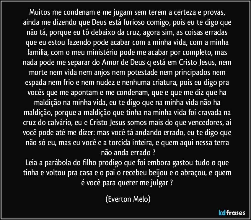 Muitos me condenam e me jugam sem terem a certeza e provas, 
ainda me dizendo que Deus está furioso comigo, pois eu te digo que não tá, porque eu tô debaixo da cruz, agora sim, as coisas erradas que eu estou fazendo pode acabar com a minha vida, com a minha família, com o meu ministério pode me acabar por completo, mas nada pode me separar do Amor de Deus q está em Cristo Jesus, nem morte nem vida nem anjos nem potestade nem principados nem espada nem frio e nem nudez e nenhuma criatura, pois eu digo pra vocês que me apontam e me condenam, que e que me diz que ha maldição na minha vida, eu te digo que na minha vida não ha maldição, porque a maldição que tinha na minha vida foi cravada na cruz do calvário, eu e Cristo Jesus somos mais do que vencedores, aí você pode até me dizer: mas você tá andando errado, eu te digo que não só eu, mas eu você e a torcida inteira, e quem aqui nessa terra não anda errado ?
Leia a parábola do filho prodigo que foi embora gastou tudo o que tinha e voltou pra casa e o pai o recebeu beijou e o abraçou, e quem é você para querer me julgar ? (Everton Melo)