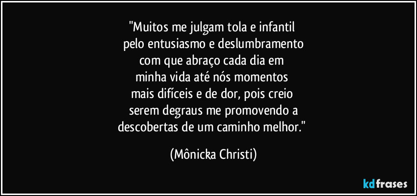 "Muitos me julgam tola e infantil 
pelo entusiasmo e deslumbramento
com que abraço cada dia em 
minha vida até nós momentos 
mais difíceis e de dor, pois creio 
serem degraus me promovendo a
descobertas de um caminho melhor." (Mônicka Christi)