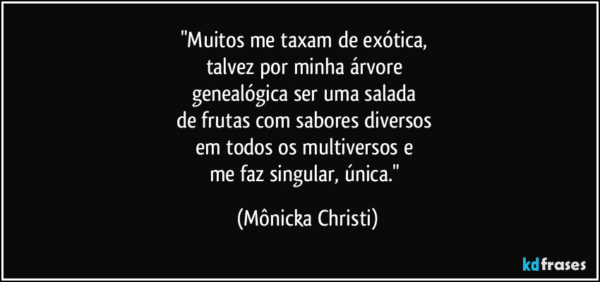"Muitos me taxam de exótica, 
talvez por minha árvore 
genealógica ser uma salada 
de frutas com sabores diversos 
em todos os multiversos e 
me faz singular, única." (Mônicka Christi)