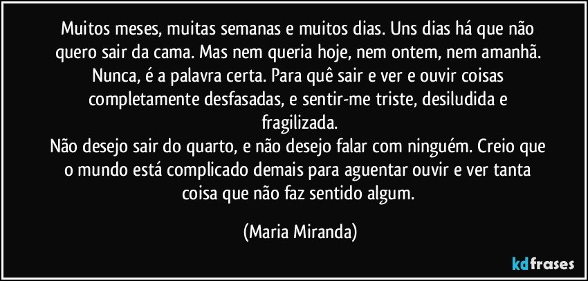 Muitos meses, muitas semanas e muitos dias. Uns dias há que não quero sair da cama. Mas nem queria hoje, nem ontem, nem amanhã. Nunca, é a palavra certa. Para quê sair e ver e ouvir coisas completamente desfasadas, e sentir-me triste, desiludida e fragilizada.
Não desejo sair do quarto, e não desejo falar com ninguém. Creio que o mundo está complicado demais para aguentar ouvir e ver tanta coisa que não faz sentido algum. (Maria Miranda)